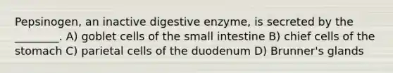 Pepsinogen, an inactive digestive enzyme, is secreted by the ________. A) goblet cells of the small intestine B) chief cells of the stomach C) parietal cells of the duodenum D) Brunner's glands