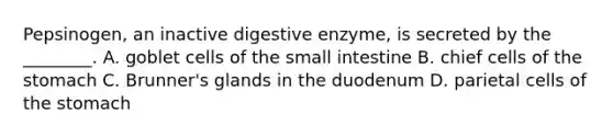 Pepsinogen, an inactive digestive enzyme, is secreted by the ________. A. goblet cells of <a href='https://www.questionai.com/knowledge/kt623fh5xn-the-small-intestine' class='anchor-knowledge'>the small intestine</a> B. chief cells of <a href='https://www.questionai.com/knowledge/kLccSGjkt8-the-stomach' class='anchor-knowledge'>the stomach</a> C. Brunner's glands in the duodenum D. parietal cells of the stomach