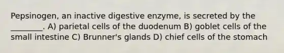 Pepsinogen, an inactive digestive enzyme, is secreted by the ________. A) parietal cells of the duodenum B) goblet cells of the small intestine C) Brunner's glands D) chief cells of the stomach