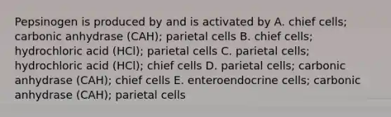 Pepsinogen is produced by and is activated by A. chief cells; carbonic anhydrase (CAH); parietal cells B. chief cells; hydrochloric acid (HCl); parietal cells C. parietal cells; hydrochloric acid (HCl); chief cells D. parietal cells; carbonic anhydrase (CAH); chief cells E. enteroendocrine cells; carbonic anhydrase (CAH); parietal cells