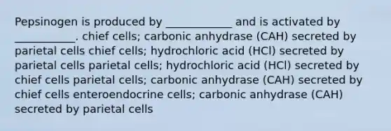 Pepsinogen is produced by ____________ and is activated by ___________. chief cells; carbonic anhydrase (CAH) secreted by parietal cells chief cells; hydrochloric acid (HCl) secreted by parietal cells parietal cells; hydrochloric acid (HCl) secreted by chief cells parietal cells; carbonic anhydrase (CAH) secreted by chief cells enteroendocrine cells; carbonic anhydrase (CAH) secreted by parietal cells