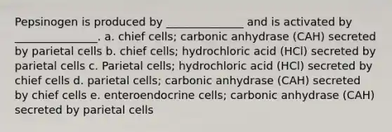 Pepsinogen is produced by ______________ and is activated by _______________. a. chief cells; carbonic anhydrase (CAH) secreted by parietal cells b. chief cells; hydrochloric acid (HCl) secreted by parietal cells c. Parietal cells; hydrochloric acid (HCl) secreted by chief cells d. parietal cells; carbonic anhydrase (CAH) secreted by chief cells e. enteroendocrine cells; carbonic anhydrase (CAH) secreted by parietal cells