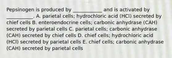 Pepsinogen is produced by ____________ and is activated by ___________. A. parietal cells; hydrochloric acid (HCl) secreted by chief cells B. enteroendocrine cells; carbonic anhydrase (CAH) secreted by parietal cells C. parietal cells; carbonic anhydrase (CAH) secreted by chief cells D. chief cells; hydrochloric acid (HCl) secreted by parietal cells E. chief cells; carbonic anhydrase (CAH) secreted by parietal cells