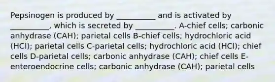 Pepsinogen is produced by __________ and is activated by __________, which is secreted by __________. A-chief cells; carbonic anhydrase (CAH); parietal cells B-chief cells; hydrochloric acid (HCl); parietal cells C-parietal cells; hydrochloric acid (HCl); chief cells D-parietal cells; carbonic anhydrase (CAH); chief cells E-enteroendocrine cells; carbonic anhydrase (CAH); parietal cells