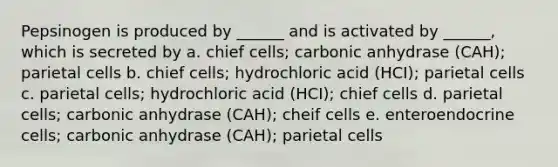 Pepsinogen is produced by ______ and is activated by ______, which is secreted by a. chief cells; carbonic anhydrase (CAH); parietal cells b. chief cells; hydrochloric acid (HCI); parietal cells c. parietal cells; hydrochloric acid (HCI); chief cells d. parietal cells; carbonic anhydrase (CAH); cheif cells e. enteroendocrine cells; carbonic anhydrase (CAH); parietal cells