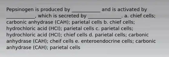 Pepsinogen is produced by ____________ and is activated by ____________, which is secreted by ______________. a. chief cells; carbonic anhydrase (CAH); parietal cells b. chief cells; hydrochloric acid (HCI); parietal cells c. parietal cells; hydrochloric acid (HCI); chief cells d. parietal cells; carbonic anhydrase (CAH); cheif cells e. enteroendocrine cells; carbonic anhydrase (CAH); parietal cells