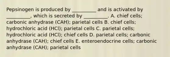 Pepsinogen is produced by __________ and is activated by __________, which is secreted by __________. A. chief cells; carbonic anhydrase (CAH); parietal cells B. chief cells; hydrochloric acid (HCl); parietal cells C. parietal cells; hydrochloric acid (HCl); chief cells D. parietal cells; carbonic anhydrase (CAH); chief cells E. enteroendocrine cells; carbonic anhydrase (CAH); parietal cells