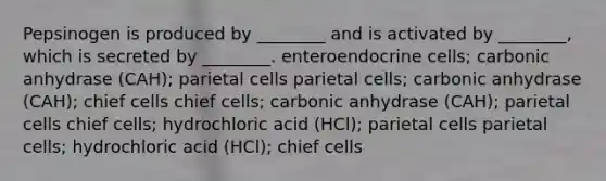 Pepsinogen is produced by ________ and is activated by ________, which is secreted by ________. enteroendocrine cells; carbonic anhydrase (CAH); parietal cells parietal cells; carbonic anhydrase (CAH); chief cells chief cells; carbonic anhydrase (CAH); parietal cells chief cells; hydrochloric acid (HCl); parietal cells parietal cells; hydrochloric acid (HCl); chief cells