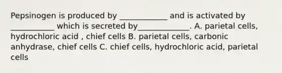 Pepsinogen is produced by ____________ and is activated by ___________ which is secreted by_____________. A. parietal cells, hydrochloric acid , chief cells B. parietal cells, carbonic anhydrase, chief cells C. chief cells, hydrochloric acid, parietal cells