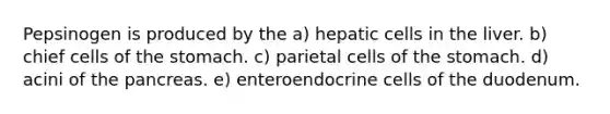 Pepsinogen is produced by the a) hepatic cells in the liver. b) chief cells of the stomach. c) parietal cells of the stomach. d) acini of the pancreas. e) enteroendocrine cells of the duodenum.