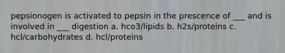 pepsionogen is activated to pepsin in the prescence of ___ and is involved in ___ digestion a. hco3/lipids b. h2s/proteins c. hcl/carbohydrates d. hcl/proteins