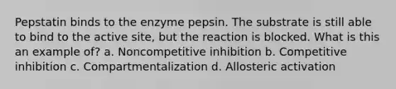 Pepstatin binds to the enzyme pepsin. The substrate is still able to bind to the active site, but the reaction is blocked. What is this an example of? a. Noncompetitive inhibition b. Competitive inhibition c. Compartmentalization d. Allosteric activation