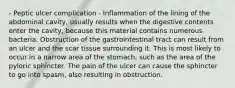 - Peptic ulcer complication - Inflammation of the lining of the abdominal cavity, usually results when the digestive contents enter the cavity, because this material contains numerous bacteria. Obstruction of the gastrointestinal tract can result from an ulcer and the scar tissue surrounding it. This is most likely to occur in a narrow area of the stomach, such as the area of the pyloric sphincter. The pain of the ulcer can cause the sphincter to go into spasm, also resulting in obstruction.