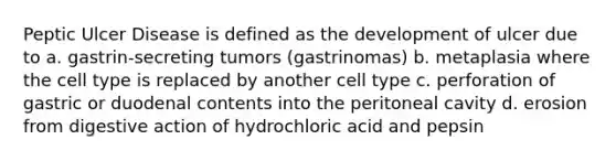 Peptic Ulcer Disease is defined as the development of ulcer due to a. gastrin-secreting tumors (gastrinomas) b. metaplasia where the cell type is replaced by another cell type c. perforation of gastric or duodenal contents into the peritoneal cavity d. erosion from digestive action of hydrochloric acid and pepsin