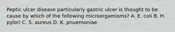 Peptic ulcer disease particularly gastric ulcer is thought to be cause by which of the following microorgamisms? A. E. coli B. H. pylori C. S. aureus D. K. pnuemoniae