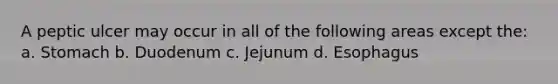 A peptic ulcer may occur in all of the following areas except the: a. Stomach b. Duodenum c. Jejunum d. Esophagus
