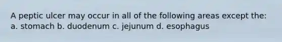 A peptic ulcer may occur in all of the following areas except the: a. stomach b. duodenum c. jejunum d. esophagus