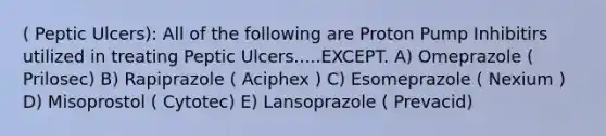 ( Peptic Ulcers): All of the following are Proton Pump Inhibitirs utilized in treating Peptic Ulcers.....EXCEPT. A) Omeprazole ( Prilosec) B) Rapiprazole ( Aciphex ) C) Esomeprazole ( Nexium ) D) Misoprostol ( Cytotec) E) Lansoprazole ( Prevacid)