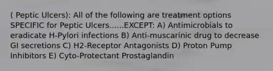 ( Peptic Ulcers): All of the following are treatment options SPECIFIC for Peptic Ulcers......EXCEPT: A) Antimicrobials to eradicate H-Pylori infections B) Anti-muscarinic drug to decrease GI secretions C) H2-Receptor Antagonists D) Proton Pump Inhibitors E) Cyto-Protectant Prostaglandin