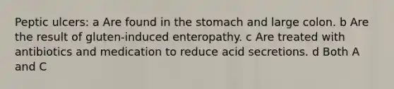 Peptic ulcers: a Are found in the stomach and large colon. b Are the result of gluten-induced enteropathy. c Are treated with antibiotics and medication to reduce acid secretions. d Both A and C