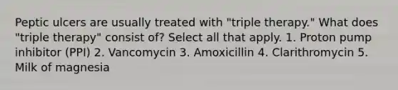 Peptic ulcers are usually treated with "triple therapy." What does "triple therapy" consist of? Select all that apply. 1. Proton pump inhibitor (PPI) 2. Vancomycin 3. Amoxicillin 4. Clarithromycin 5. Milk of magnesia