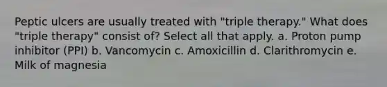 Peptic ulcers are usually treated with "triple therapy." What does "triple therapy" consist of? Select all that apply. a. Proton pump inhibitor (PPI) b. Vancomycin c. Amoxicillin d. Clarithromycin e. Milk of magnesia