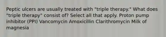 Peptic ulcers are usually treated with "triple therapy." What does "triple therapy" consist of? Select all that apply. Proton pump inhibitor (PPI) Vancomycin Amoxicillin Clarithromycin Milk of magnesia