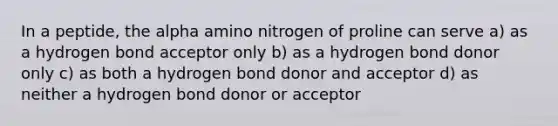 In a peptide, the alpha amino nitrogen of proline can serve a) as a hydrogen bond acceptor only b) as a hydrogen bond donor only c) as both a hydrogen bond donor and acceptor d) as neither a hydrogen bond donor or acceptor