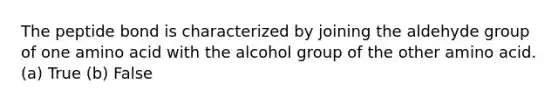 The peptide bond is characterized by joining the aldehyde group of one amino acid with the alcohol group of the other amino acid. (a) True (b) False