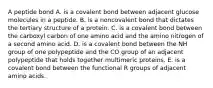 A peptide bond A. is a covalent bond between adjacent glucose molecules in a peptide. B. is a noncovalent bond that dictates the tertiary structure of a protein. C. is a covalent bond between the carboxyl carbon of one amino acid and the amino nitrogen of a second amino acid. D. is a covalent bond between the NH group of one polypeptide and the CO group of an adjacent polypeptide that holds together multimeric proteins. E. is a covalent bond between the functional R groups of adjacent amino acids.