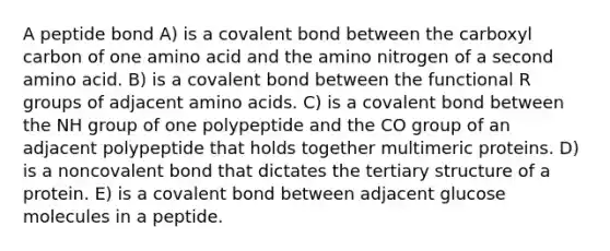 A peptide bond A) is a covalent bond between the carboxyl carbon of one amino acid and the amino nitrogen of a second amino acid. B) is a covalent bond between the functional R groups of adjacent amino acids. C) is a covalent bond between the NH group of one polypeptide and the CO group of an adjacent polypeptide that holds together multimeric proteins. D) is a noncovalent bond that dictates the tertiary structure of a protein. E) is a covalent bond between adjacent glucose molecules in a peptide.