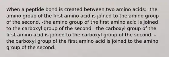 When a peptide bond is created between two amino acids: -the amino group of the first amino acid is joined to the amino group of the second. -the amino group of the first amino acid is joined to the carboxyl group of the second. -the carboxyl group of the first amino acid is joined to the carboxyl group of the second. -the carboxyl group of the first amino acid is joined to the amino group of the second.