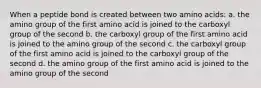 When a peptide bond is created between two amino acids: a. the amino group of the first amino acid is joined to the carboxyl group of the second b. the carboxyl group of the first amino acid is joined to the amino group of the second c. the carboxyl group of the first amino acid is joined to the carboxyl group of the second d. the amino group of the first amino acid is joined to the amino group of the second