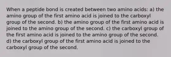 When a peptide bond is created between two amino acids: a) the amino group of the first amino acid is joined to the carboxyl group of the second. b) the amino group of the first amino acid is joined to the amino group of the second. c) the carboxyl group of the first amino acid is joined to the amino group of the second. d) the carboxyl group of the first amino acid is joined to the carboxyl group of the second.