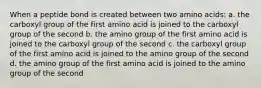 When a peptide bond is created between two amino acids: a. the carboxyl group of the first amino acid is joined to the carboxyl group of the second b. the amino group of the first amino acid is joined to the carboxyl group of the second c. the carboxyl group of the first amino acid is joined to the amino group of the second d. the amino group of the first amino acid is joined to the amino group of the second