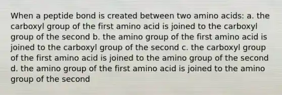 When a peptide bond is created between two <a href='https://www.questionai.com/knowledge/k9gb720LCl-amino-acids' class='anchor-knowledge'>amino acids</a>: a. the carboxyl group of the first amino acid is joined to the carboxyl group of the second b. the amino group of the first amino acid is joined to the carboxyl group of the second c. the carboxyl group of the first amino acid is joined to the amino group of the second d. the amino group of the first amino acid is joined to the amino group of the second