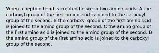 When a peptide bond is created between two amino acids: A the carboxyl group of the first amino acid is joined to the carboxyl group of the second. B the carboxyl group of the first amino acid is joined to the amino group of the second. C the amino group of the first amino acid is joined to the amino group of the second. D the amino group of the first amino acid is joined to the carboxyl group of the second.