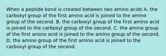 When a peptide bond is created between two amino acids A. the carboxyl group of the first amino acid is joined to the amino group of the second. B. the carboxyl group of the first amino acid is joined to the carboxyl group of the second. C. the amino group of the first amino acid is joined to the amino group of the second. D. the amino group of the first amino acid is joined to the carboxyl group of the second.