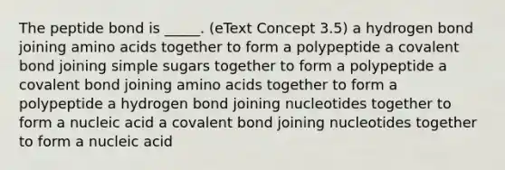 The peptide bond is _____. (eText Concept 3.5) a hydrogen bond joining amino acids together to form a polypeptide a covalent bond joining simple sugars together to form a polypeptide a covalent bond joining amino acids together to form a polypeptide a hydrogen bond joining nucleotides together to form a nucleic acid a covalent bond joining nucleotides together to form a nucleic acid