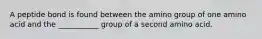 A peptide bond is found between the amino group of one amino acid and the ___________ group of a second amino acid.