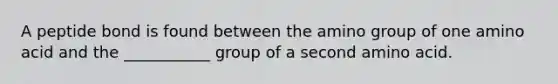 A peptide bond is found between the amino group of one amino acid and the ___________ group of a second amino acid.