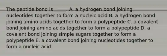 The peptide bond is _____. A. a hydrogen bond joining nucleotides together to form a nucleic acid B. a hydrogen bond joining amino acids together to form a polypeptide C. a covalent bond joining amino acids together to form a polypeptide D. a covalent bond joining simple sugars together to form a polypeptide E. a covalent bond joining nucleotides together to form a nucleic acid