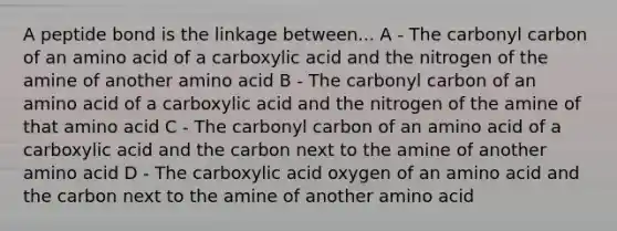 A peptide bond is the linkage between... A - The carbonyl carbon of an amino acid of a carboxylic acid and the nitrogen of the amine of another amino acid B - The carbonyl carbon of an amino acid of a carboxylic acid and the nitrogen of the amine of that amino acid C - The carbonyl carbon of an amino acid of a carboxylic acid and the carbon next to the amine of another amino acid D - The carboxylic acid oxygen of an amino acid and the carbon next to the amine of another amino acid