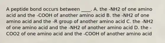 A peptide bond occurs between ____. A. the -NH2 of one amino acid and the -COOH of another amino acid B. the -NH2 of one amino acid and the -R group of another amino acid C. the -NH2 of one amino acid and the -NH2 of another amino acid D. the -COO2 of one amino acid and the -COOH of another amino acid