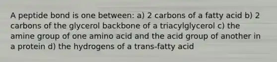 A peptide bond is one between: a) 2 carbons of a fatty acid b) 2 carbons of the glycerol backbone of a triacylglycerol c) the amine group of one amino acid and the acid group of another in a protein d) the hydrogens of a trans-fatty acid