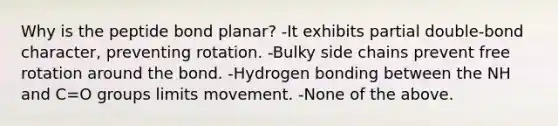 Why is the peptide bond planar? -It exhibits partial double-bond character, preventing rotation. -Bulky side chains prevent free rotation around the bond. -Hydrogen bonding between the NH and C=O groups limits movement. -None of the above.