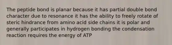 The peptide bond is planar because it has partial double bond character due to resonance it has the ability to freely rotate of steric hindrance from amino acid side chains it is polar and generally participates in hydrogen bonding the condensation reaction requires the energy of ATP