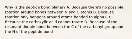 Why is the peptide bond planar? A. Because there's no possible rotation around bonds between N and C atoms B. Because rotation only happens around atoms bonded to alpha C C. Because the carboxylic acid cannot rotate D. Because of the resonant double bond between the C of the carbonyl group and the N of the peptide bond