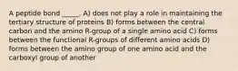 A peptide bond _____. A) does not play a role in maintaining the tertiary structure of proteins B) forms between the central carbon and the amino R-group of a single amino acid C) forms between the functional R-groups of different amino acids D) forms between the amino group of one amino acid and the carboxyl group of another