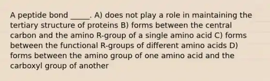 A peptide bond _____. A) does not play a role in maintaining the tertiary structure of proteins B) forms between the central carbon and the amino R-group of a single amino acid C) forms between the functional R-groups of different amino acids D) forms between the amino group of one amino acid and the carboxyl group of another